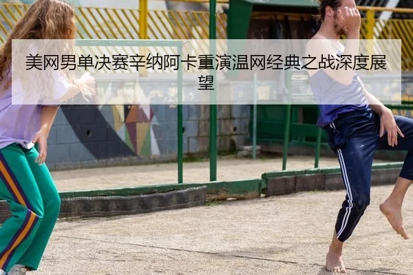 美网男单决赛辛纳阿卡重演温网经典之战深度展望