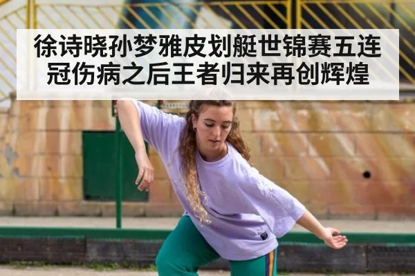 徐诗晓孙梦雅皮划艇世锦赛五连冠伤病之后王者归来再创辉煌
