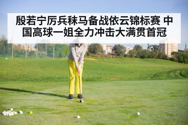 殷若宁厉兵秣马备战依云锦标赛 中国高球一姐全力冲击大满贯首冠