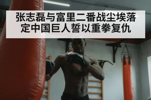 张志磊与富里二番战尘埃落定中国巨人誓以重拳复仇
